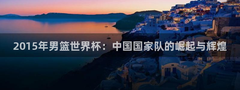 欧联杯直播:2015年男篮世界杯:中国国家队的崛起与辉煌